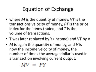 Equation of Exchange
• where M is the quantity of money, VT is the
transactions velocity of money, PT is the price
index for the items traded, and T is the
volume of transactions.
• T was later replaced by Y (income) and VT by V
• M is again the quantity of money, and V is
now the income velocity of money, the
number of times the average dollar is used in
a transaction involving current output.
 