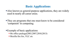 Basic Applications
Also known as general-purpose applications, they are widely
used in nearly all career areas.
They are programs that one must know to be considered
‘competent’ in computing.
Example of basic applications
 Ms office package(2003,2007,2010,2013)
 Mozilla fire fox, VLC etc
 