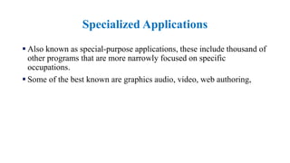 Specialized Applications
 Also known as special-purpose applications, these include thousand of
other programs that are more narrowly focused on specific
occupations.
 Some of the best known are graphics audio, video, web authoring,
 