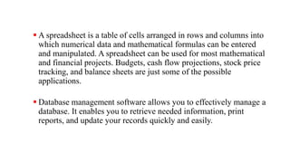  A spreadsheet is a table of cells arranged in rows and columns into
which numerical data and mathematical formulas can be entered
and manipulated. A spreadsheet can be used for most mathematical
and financial projects. Budgets, cash flow projections, stock price
tracking, and balance sheets are just some of the possible
applications.
 Database management software allows you to effectively manage a
database. It enables you to retrieve needed information, print
reports, and update your records quickly and easily.
 