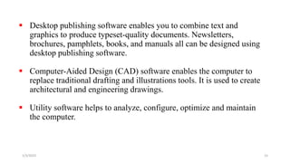  Desktop publishing software enables you to combine text and
graphics to produce typeset-quality documents. Newsletters,
brochures, pamphlets, books, and manuals all can be designed using
desktop publishing software.
 Computer-Aided Design (CAD) software enables the computer to
replace traditional drafting and illustrations tools. It is used to create
architectural and engineering drawings.
 Utility software helps to analyze, configure, optimize and maintain
the computer.
1/3/2023 15
 