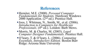 References
Herniter, M.E. (2000). Personal Computer
Fundamentals for Students, Hardware Windows
2000 Application. (2nd ed.). Prentice Hall.
Joos, I. Whitman, N., Smith, M., et al. (2006).
Introduction to Computers for Healthcare
Professionals. (4th ed.). London: Barb Mews.
Morris, M. & Charles, M. (2003). Logol
Computer Designer Fundamentals. Prentice Hall.
O’leary, T. & O’leary, L. (2006). Computing
Essentials, Introductory Edition. Boston Burr
Ridge: Arizona State University
 