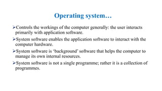 Controls the workings of the computer generally: the user interacts
primarily with application software.
System software enables the application software to interact with the
computer hardware.
System software is ‘background’ software that helps the computer to
manage its own internal resources.
System software is not a single programme; rather it is a collection of
programmes.
Operating system…
 