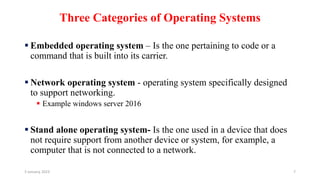 Three Categories of Operating Systems
 Embedded operating system – Is the one pertaining to code or a
command that is built into its carrier.
 Network operating system - operating system specifically designed
to support networking.
 Example windows server 2016
 Stand alone operating system- Is the one used in a device that does
not require support from another device or system, for example, a
computer that is not connected to a network.
3 January, 2023 7
 