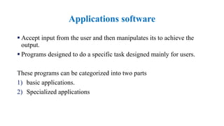 Applications software
 Accept input from the user and then manipulates its to achieve the
output.
 Programs designed to do a specific task designed mainly for users.
These programs can be categorized into two parts
1) basic applications.
2) Specialized applications
 