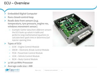 May 22, 2017 Proprietary and Confidential - 11 -
ECU – Overview
 Embedded Digital Computer
 Runs closed-control-loop
 Reads data from sensors (e.g.
temperature, tyre pressure, engine rev,
windows movement sensor)
– Example: Gather data from different sensors
the ECU looks up values in table and
performs long mathematical equations to
calculate best spark time or determine fuel
injector opening time
 Types of ECU
– ECM – Engine Control Module
– EBCM – Electronic Break Control Module
– PCM - Powertrain Control Module
– VCM – Vehicle Control Module
– BCM – Body Control Module
 32-bit 40-MHz Processor
 Average code size: 1 MB
 