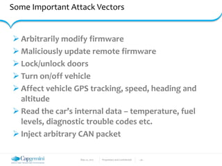 May 22, 2017 Proprietary and Confidential - 26 -
Some Important Attack Vectors
 Arbitrarily modify firmware
 Maliciously update remote firmware
 Lock/unlock doors
 Turn on/off vehicle
 Affect vehicle GPS tracking, speed, heading and
altitude
 Read the car’s internal data – temperature, fuel
levels, diagnostic trouble codes etc.
 Inject arbitrary CAN packet
 