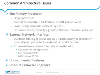 May 22, 2017 Proprietary and Confidential - 27 -
Common Architecture Issues
 The Primary Processor
– Simple processor
– Convert External Network Protocol to CAN and vice versa
– Logic is implemented in upstream systems
– Do not include any security e.g. authentication, command validation
 External Network Interface
– Due to no filtering at device and OBD-II port, security is completely
dependent on perimeter i.e. external network interface
– External network interface security strength varies
 WPA2 with not strong password
 Easy to guess BT PIN
 Widely shared BT PIN
 Undocumented features
 Insecure Firmware upgrades
 