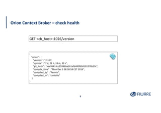 Orion Context Broker – check health
9
GET <cb_host>:1026/version
{
"orion" : {
"version" : "2.3.0",
"uptime" : "7 d, 21 h, 33 m, 39 s",
"git_hash" : "aee96414cc3594bba161afb400f69d101978b39c",
"compile_time" : "Mon Dec 5 08:38:58 CET 2016",
"compiled_by" : "fermin",
"compiled_in" : "centollo"
}
}
 