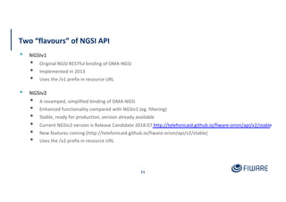 Two “flavours” of NGSI API
11
▪ NGSIv1
▪ Original NGSI RESTful binding of OMA-NGSI
▪ Implemented in 2013
▪ Uses the /v1 prefix in resource URL
▪ NGSIv2
▪ A revamped, simplified binding of OMA-NGSI
▪ Enhanced functionality compared with NGSIv1 (eg. filtering)
▪ Stable, ready for production, version already available
▪ Current NGSIv2 version is Release Candidate 2018.07 http://telefonicaid.github.io/fiware-orion/api/v2/stable
▪ New features coming (http://telefonicaid.github.io/fiware-orion/api/v2/stable)
▪ Uses the /v2 prefix in resource URL
 