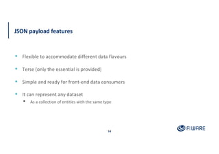 JSON payload features
14
▪ Flexible to accommodate different data flavours
▪ Terse (only the essential is provided)
▪ Simple and ready for front-end data consumers
▪ It can represent any dataset
▪ As a collection of entities with the same type
 