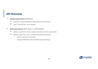 API Overview
15
▪ Simple operations (RESTful)
▪ Useful for app developers (Northbound interfaces)
▪ One “transaction” per request
▪ Bulk operations (RPC Style → HTTP POST)
▪ Allow to perform many simple operations at the same time
▪ Mostly useful for more complex backend processes
o South / Eastbound interfaces
o Original OMA-NGSI with simplified payload binding
 