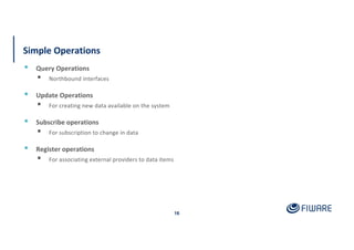 Simple Operations
16
▪ Query Operations
▪ Northbound interfaces
▪ Update Operations
▪ For creating new data available on the system
▪ Subscribe operations
▪ For subscription to change in data
▪ Register operations
▪ For associating external providers to data items
 