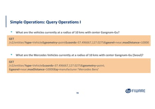 Simple Operations: Query Operations I
18
▪ What are the Mercedes Vehicles currently at a radius of 10 kms with center Gangnam-Gu (Seoul)?
GET
/v2/entities?type=Vehicle&geometry=point&coords=37.496667,127.0275&georel=near;maxDistance=10000
▪ What are the vehicles currently at a radius of 10 kms with center Gangnam-Gu?
GET
/v2/entities?type=Vehicle&coords=37.496667,127.0275&geometry=point;
&georel=near;maxDistance=10000&q=manufacturer:’Mercedes Benz’
 