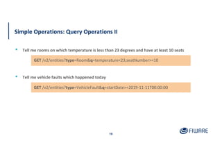 Simple Operations: Query Operations II
19
▪ Tell me rooms on which temperature is less than 23 degrees and have at least 10 seats
GET /v2/entities?type=VehicleFault&q=startDate>=2019-11-11T00:00:00
▪ Tell me vehicle faults which happened today
GET /v2/entities?type=Room&q=temperature<23;seatNumber>=10
 