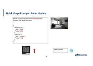 Quick Usage Example: Room Update I
30
204 No Content
…
PATCH <cb_host>:1026/v2/entities/Room1/attrs
Content-Type: application/json
...
{
"temperature“: {
"type": "Float",
"value": 27,9
},
"pressure": {
"type": "Integer",
"value": 720
}
}
 
