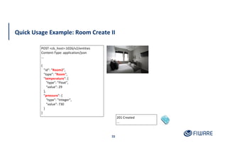 Quick Usage Example: Room Create II
33
201 Created
...
POST <cb_host>:1026/v2/entities
Content-Type: application/json
...
{
"id": "Room2",
"type": "Room",
"temperature": {
"type": "Float",
"value": 29
},
"pressure": {
"type": "Integer",
"value": 730
}
}
 