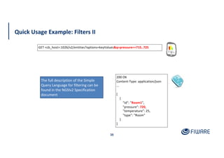Quick Usage Example: Filters II
35
200 OK
Content-Type: application/json
...
[
{
"id": "Room1",
"pressure": 720,
"temperature": 25,
"type": "Room"
}
]
GET <cb_host>:1026/v2/entities?options=keyValues&q=pressure==715..725
The full description of the Simple
Query Language for filtering can be
found in the NGSIv2 Specification
document
 