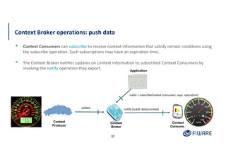Context
Consumer
update
Context
Broker
subId = subscribeContext (consumer, expr, expiration)
notify (subId, data/context)
Context Broker operations: push data
37
▪ Context Consumers can subscribe to receive context information that satisfy certain conditions using
the subscribe operation. Such subscriptions may have an expiration time.
▪ The Context Broker notifies updates on context information to subscribed Context Consumers by
invoking the notify operation they export.
Context
Producer
Application
 