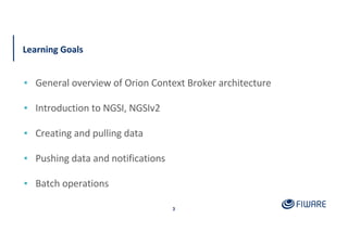 Learning Goals
▪ General overview of Orion Context Broker architecture
▪ Introduction to NGSI, NGSIv2
▪ Creating and pulling data
▪ Pushing data and notifications
▪ Batch operations
3
 