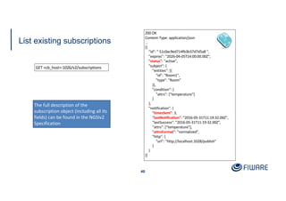 List existing subscriptions
40
200 OK
Content-Type: application/json
…
[{
"id": " 51c0ac9ed714fb3b37d7d5a8 ",
"expires": "2026-04-05T14:00:00.00Z",
"status": "active",
"subject": {
"entities": [{
"id": "Room1",
"type": "Room"
}],
"condition": {
"attrs": ["temperature"]
}
},
"notification": {
"timesSent": 3,
"lastNotification": "2016-05-31T11:19:32.00Z",
"lastSuccess": "2016-05-31T11:19:32.00Z",
"attrs": ["temperature"],
"attrsFormat": "normalized",
"http": {
"url": "http://localhost:1028/publish"
}
}
}]
The full description of the
subscription object (including all its
fields) can be found in the NGSIv2
Specification
GET <cb_host>:1026/v2/subscriptions
 
