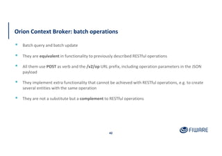 Orion Context Broker: batch operations
42
▪ Batch query and batch update
▪ They are equivalent in functionality to previously described RESTful operations
▪ All them use POST as verb and the /v2/op URL prefix, including operation parameters in the JSON
payload
▪ They implement extra functionality that cannot be achieved with RESTful operations, e.g. to create
several entities with the same operation
▪ They are not a substitute but a complement to RESTful operations
 