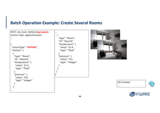 Batch Operation Example: Create Several Rooms
44
201 Created
...
POST <cb_host>:1026/v2/op/update
Conten-Type: application/json
...
{
"actionType": "APPEND",
"entities": [
{
"type": "Room",
"id": "Room3",
"temperature": {
"value": 21.2,
"type": "Float"
},
"pressure": {
"value": 722,
"type": "Integer"
}
},
…
…
{
"type": "Room",
"id": "Room4",
"temperature": {
"value": 31.8,
"type": "Float"
},
"pressure": {
"value": 712,
"type": "Integer"
}
}
]
}
 