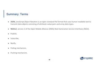 Summary: Terms
46
● JSON, JavaScript Object Notation is an open-standard file format that uses human-readable text to
transmit data objects consisting of attribute–value pairs and array data types.
● NGSIv2, version 2 of the Open Mobile Alliance (OMA) Next Generation Service Interfaces (NGSI).
● Publish,
● Subscribe,
● Notify,
● Pulling mechanism,
● Pushing mechanism,
 
