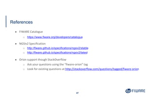 References
47
● FIWARE Catalogue
o https://www.fiware.org/developers/catalogue
● NGSIv2 Specification
o http://fiware.github.io/specifications/ngsiv2/stable
o http://fiware.github.io/specifications/ngsiv2/latest
● Orion support though StackOverflow
o Ask your questions using the “fiware-orion” tag
o Look for existing questions at http://stackoverflow.com/questions/tagged/fiware-orion
 