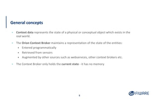 General concepts
▪ Context data represents the state of a physical or conceptual object which exists in the
real world.
▪ The Orion Context Broker maintains a representation of the state of the entities:
• Entered programmatically
• Retrieved from sensors
• Augmented by other sources such as webservices, other context brokers etc.
▪ The Context Broker only holds the current state - it has no memory
5
 