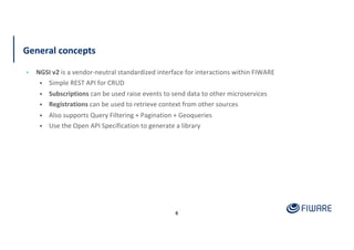 General concepts
▪ NGSI v2 is a vendor-neutral standardized interface for interactions within FIWARE
• Simple REST API for CRUD
• Subscriptions can be used raise events to send data to other microservices
• Registrations can be used to retrieve context from other sources
• Also supports Query Filtering + Pagination + Geoqueries
• Use the Open API Specification to generate a library
6
 