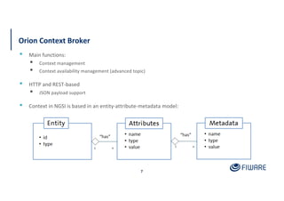 Orion Context Broker
7
▪ Main functions:
▪ Context management
▪ Context availability management (advanced topic)
▪ HTTP and REST-based
▪ JSON payload support
▪ Context in NGSI is based in an entity-attribute-metadata model:
 
