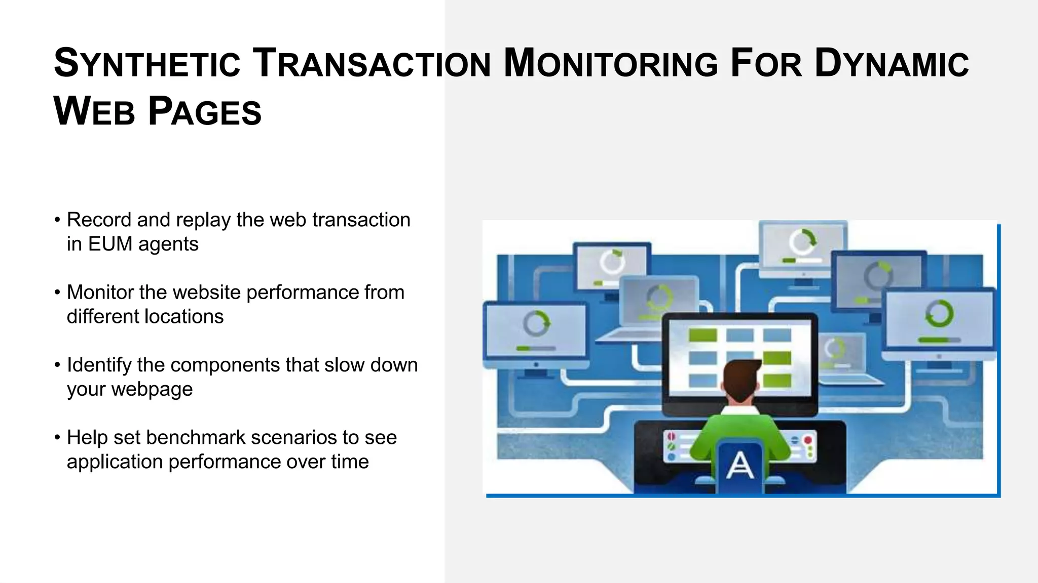 • Record and replay the web transaction
in EUM agents
• Monitor the website performance from
different locations
• Identify the components that slow down
your webpage
• Help set benchmark scenarios to see
application performance over time
SYNTHETIC TRANSACTION MONITORING FOR DYNAMIC
WEB PAGES
 