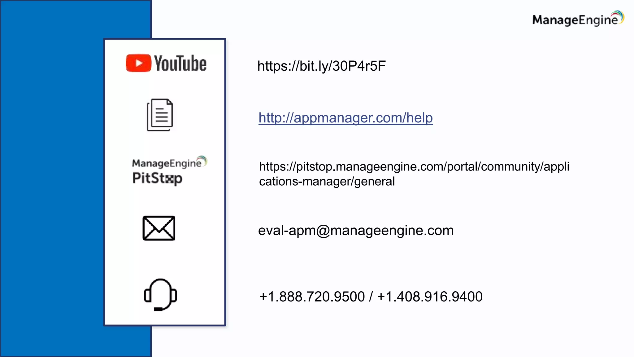 https://bit.ly/30P4r5F
http://appmanager.com/help
eval-apm@manageengine.com
+1.888.720.9500 / +1.408.916.9400
https://pitstop.manageengine.com/portal/community/appli
cations-manager/general
 