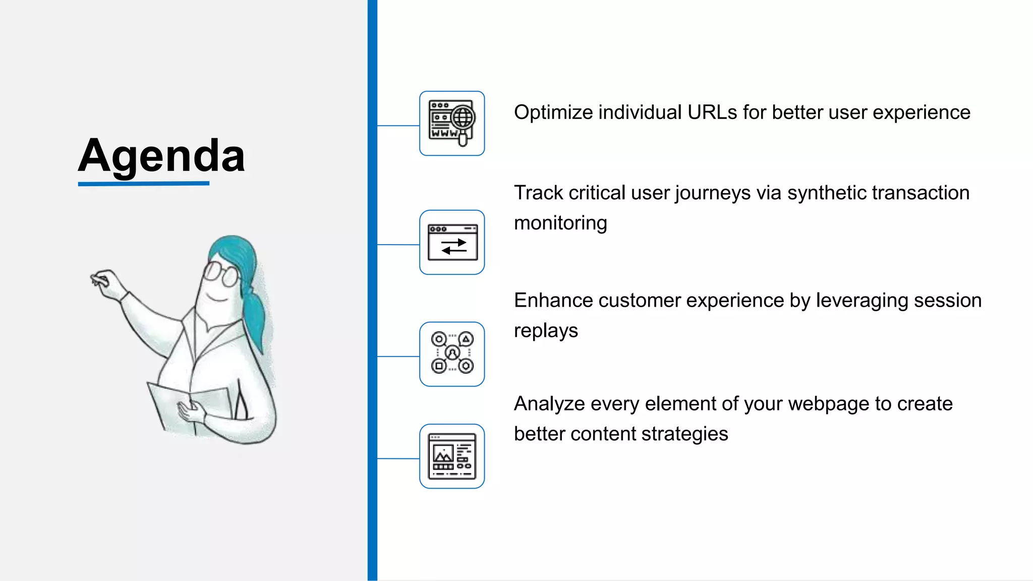 Optimize individual URLs for better user experience
Track critical user journeys via synthetic transaction
monitoring
Enhance customer experience by leveraging session
replays
Analyze every element of your webpage to create
better content strategies
Agenda
 