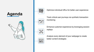 Optimize individual URLs for better user experience
Track critical user journeys via synthetic transaction
monitoring
Enhance customer experience by leveraging session
replays
Analyze every element of your webpage to create
better content strategies
Agenda
 