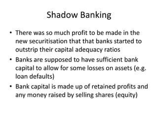 Shadow Banking
• There was so much profit to be made in the
  new securitisation that that banks started to
  outstrip their capital adequacy ratios
• Banks are supposed to have sufficient bank
  capital to allow for some losses on assets (e.g.
  loan defaults)
• Bank capital is made up of retained profits and
  any money raised by selling shares (equity)
 