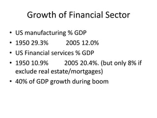 Growth of Financial Sector
• US manufacturing % GDP
• 1950 29.3%        2005 12.0%
• US Financial services % GDP
• 1950 10.9%        2005 20.4%. (but only 8% if
  exclude real estate/mortgages)
• 40% of GDP growth during boom
 