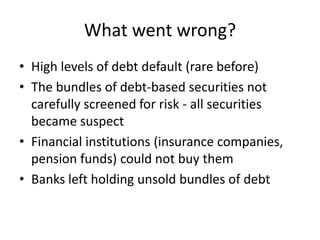 What went wrong?
• High levels of debt default (rare before)
• The bundles of debt-based securities not
  carefully screened for risk - all securities
  became suspect
• Financial institutions (insurance companies,
  pension funds) could not buy them
• Banks left holding unsold bundles of debt
 