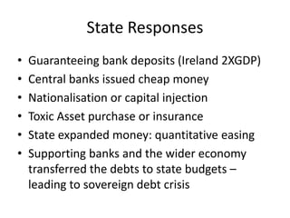 State Responses
•   Guaranteeing bank deposits (Ireland 2XGDP)
•   Central banks issued cheap money
•   Nationalisation or capital injection
•   Toxic Asset purchase or insurance
•   State expanded money: quantitative easing
•   Supporting banks and the wider economy
    transferred the debts to state budgets –
    leading to sovereign debt crisis
 