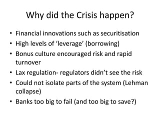 Why did the Crisis happen?
• Financial innovations such as securitisation
• High levels of ‘leverage’ (borrowing)
• Bonus culture encouraged risk and rapid
  turnover
• Lax regulation- regulators didn’t see the risk
• Could not isolate parts of the system (Lehman
  collapse)
• Banks too big to fail (and too big to save?)
 