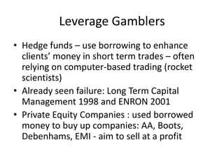 Leverage Gamblers
• Hedge funds – use borrowing to enhance
  clients’ money in short term trades – often
  relying on computer-based trading (rocket
  scientists)
• Already seen failure: Long Term Capital
  Management 1998 and ENRON 2001
• Private Equity Companies : used borrowed
  money to buy up companies: AA, Boots,
  Debenhams, EMI - aim to sell at a profit
 