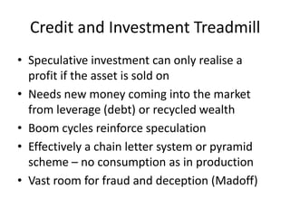 Credit and Investment Treadmill
• Speculative investment can only realise a
  profit if the asset is sold on
• Needs new money coming into the market
  from leverage (debt) or recycled wealth
• Boom cycles reinforce speculation
• Effectively a chain letter system or pyramid
  scheme – no consumption as in production
• Vast room for fraud and deception (Madoff)
 