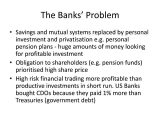 The Banks’ Problem
• Savings and mutual systems replaced by personal
  investment and privatisation e.g. personal
  pension plans - huge amounts of money looking
  for profitable investment
• Obligation to shareholders (e.g. pension funds)
  prioritised high share price
• High risk financial trading more profitable than
  productive investments in short run. US Banks
  bought CDOs because they paid 1% more than
  Treasuries (government debt)
 