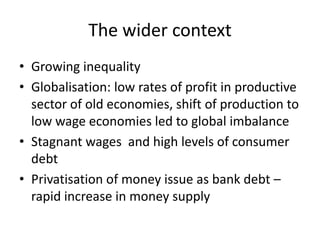 The wider context
• Growing inequality
• Globalisation: low rates of profit in productive
  sector of old economies, shift of production to
  low wage economies led to global imbalance
• Stagnant wages and high levels of consumer
  debt
• Privatisation of money issue as bank debt –
  rapid increase in money supply
 