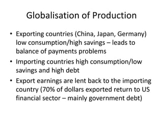 Globalisation of Production
• Exporting countries (China, Japan, Germany)
  low consumption/high savings – leads to
  balance of payments problems
• Importing countries high consumption/low
  savings and high debt
• Export earnings are lent back to the importing
  country (70% of dollars exported return to US
  financial sector – mainly government debt)
 