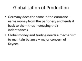 Globalisation of Production
• Germany does the same in the eurozone –
  earns money from the periphery and lends it
  back to them thus increasing their
  indebtedness
• Global money and trading needs a mechanism
  to maintain balance – major concern of
  Keynes
 