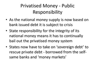 Privatised Money - Public
              Responsibility
• As the national money supply is now based on
  bank issued debt it is subject to crisis
• State responsibility for the integrity of its
  national money means it has to continually
  bail out the privatised money system
• States now have to take on ‘sovereign debt’ to
  rescue private debt - borrowed from the self-
  same banks and ‘money markets’
 
