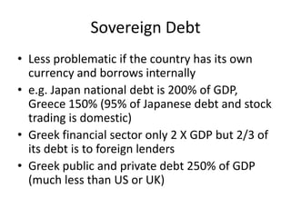 Sovereign Debt
• Less problematic if the country has its own
  currency and borrows internally
• e.g. Japan national debt is 200% of GDP,
  Greece 150% (95% of Japanese debt and stock
  trading is domestic)
• Greek financial sector only 2 X GDP but 2/3 of
  its debt is to foreign lenders
• Greek public and private debt 250% of GDP
  (much less than US or UK)
 