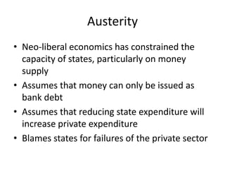Austerity
• Neo-liberal economics has constrained the
  capacity of states, particularly on money
  supply
• Assumes that money can only be issued as
  bank debt
• Assumes that reducing state expenditure will
  increase private expenditure
• Blames states for failures of the private sector
 